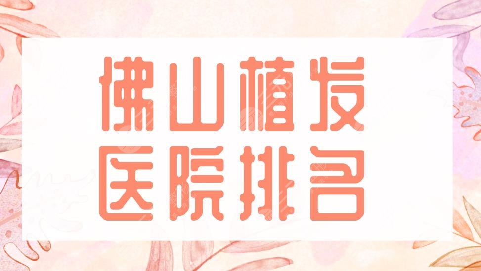 佛山植發(fā)醫(yī)院排名2022|大麥微針植發(fā)、禪城區(qū)中心醫(yī)院等實力上榜！