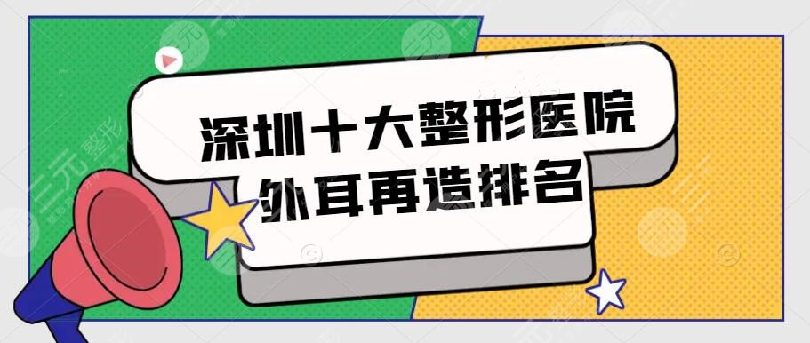 深圳十大整形醫(yī)院外耳再造排名，市民評選前十機(jī)構(gòu)，附價(jià)格表