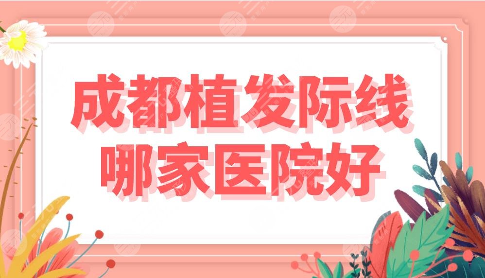 成都植發(fā)際線哪家醫(yī)院好？費(fèi)用多少錢？排名盤點(diǎn)|大麥、恒美等上榜！
