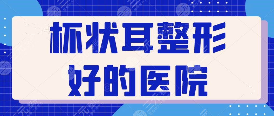 杯狀耳整形好的醫(yī)院排行榜：遍訪全國(guó)只屬這五家資歷老！技術(shù)與審美一個(gè)不缺~