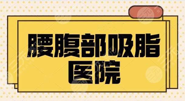 腰腹部吸脂醫(yī)院哪家好？全國排名前三、5強(qiáng)都是市民好選擇！口碑走訪調(diào)研~